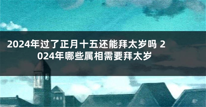 2024年过了正月十五还能拜太岁吗 2024年哪些属相需要拜太岁