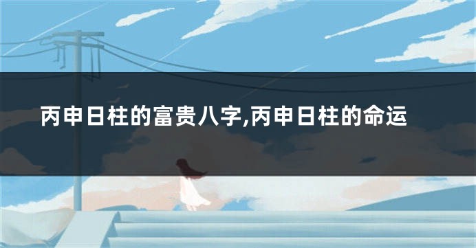 丙申日柱的富贵八字,丙申日柱的命运