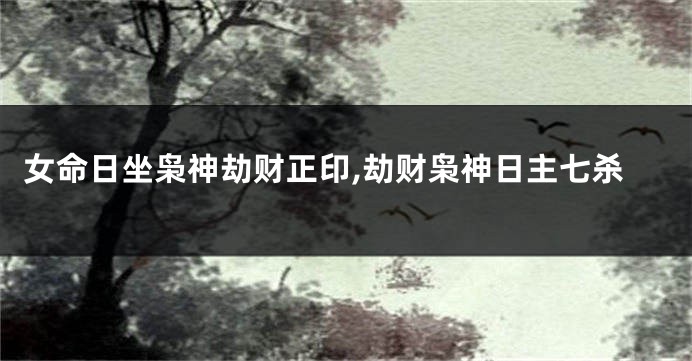 女命日坐枭神劫财正印,劫财枭神日主七杀