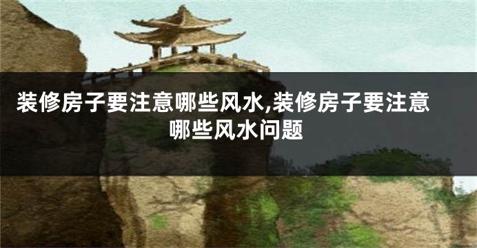 装修房子要注意哪些风水,装修房子要注意哪些风水问题
