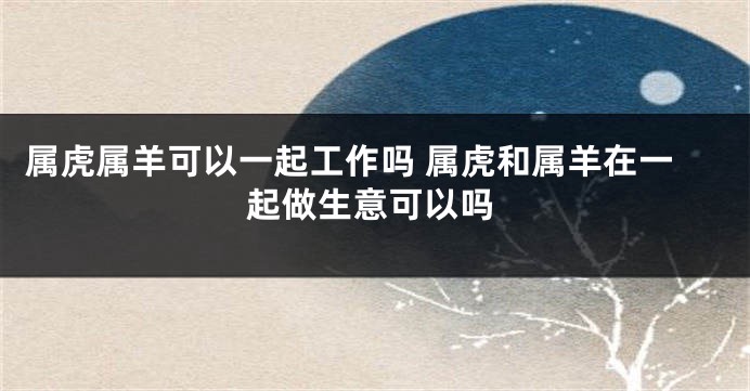 属虎属羊可以一起工作吗 属虎和属羊在一起做生意可以吗