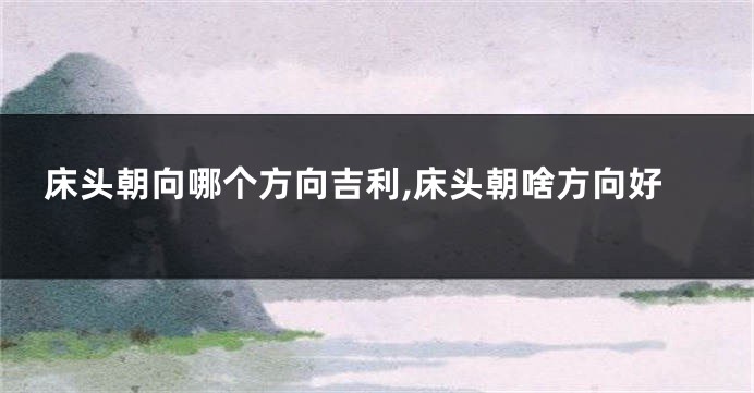 床头朝向哪个方向吉利,床头朝啥方向好
