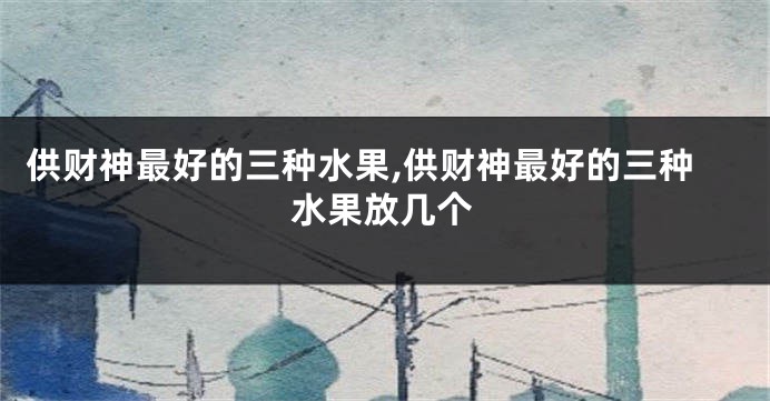 供财神最好的三种水果,供财神最好的三种水果放几个