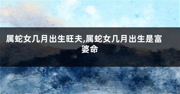 属蛇女几月出生旺夫,属蛇女几月出生是富婆命