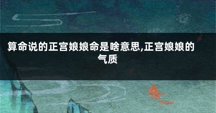算命说的正宫娘娘命是啥意思,正宫娘娘的气质
