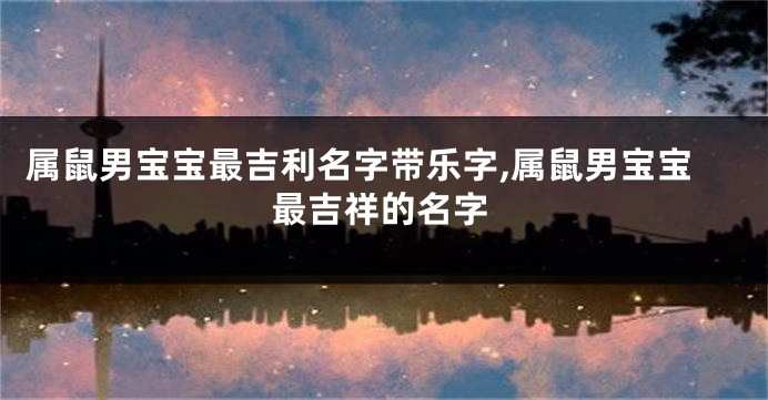 属鼠男宝宝最吉利名字带乐字,属鼠男宝宝最吉祥的名字