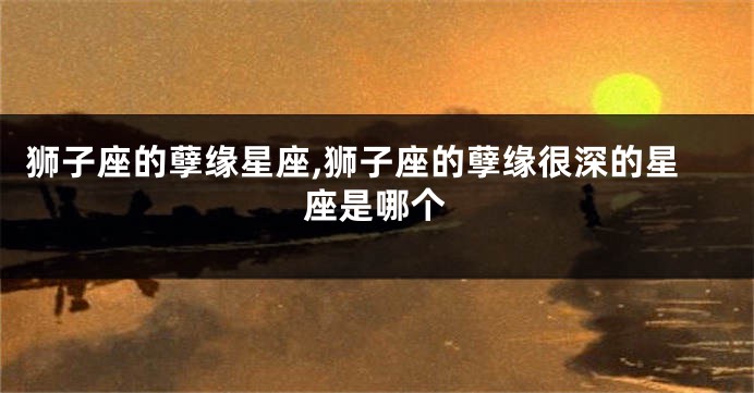 狮子座的孽缘星座,狮子座的孽缘很深的星座是哪个