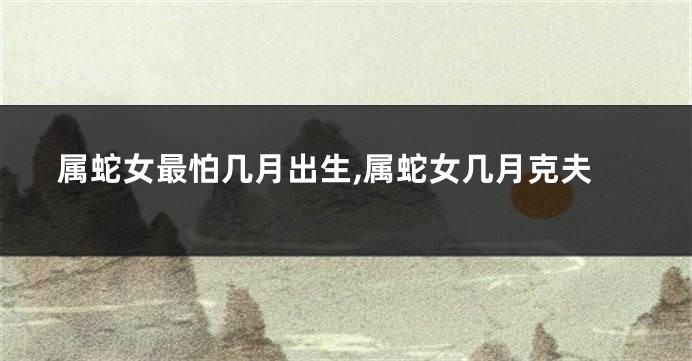属蛇女最怕几月出生,属蛇女几月克夫