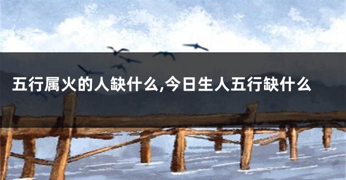 五行属火的人缺什么,今日生人五行缺什么