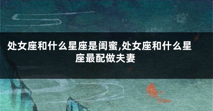 处女座和什么星座是闺蜜,处女座和什么星座最配做夫妻