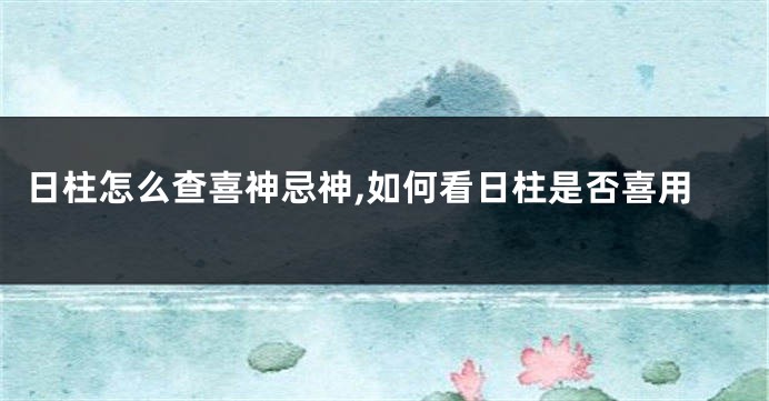 日柱怎么查喜神忌神,如何看日柱是否喜用