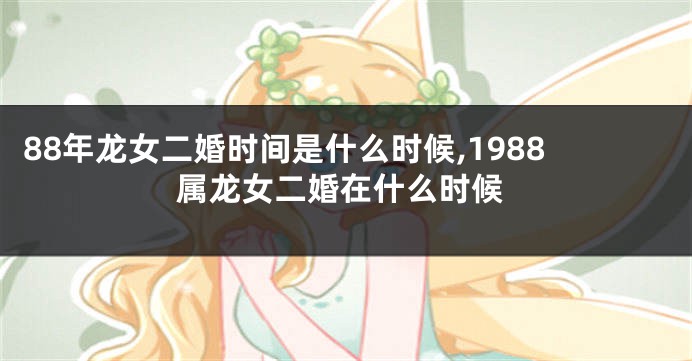 88年龙女二婚时间是什么时候,1988属龙女二婚在什么时候
