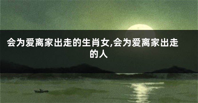 会为爱离家出走的生肖女,会为爱离家出走的人