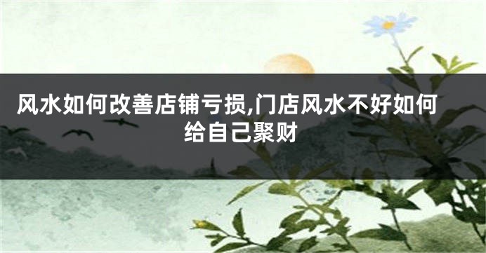 风水如何改善店铺亏损,门店风水不好如何给自己聚财
