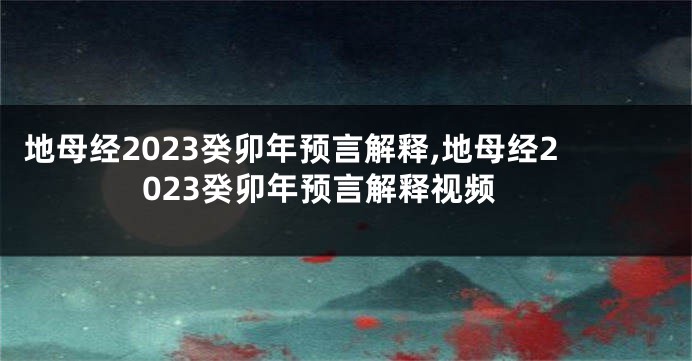 地母经2023癸卯年预言解释,地母经2023癸卯年预言解释视频