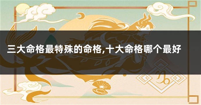 三大命格最特殊的命格,十大命格哪个最好