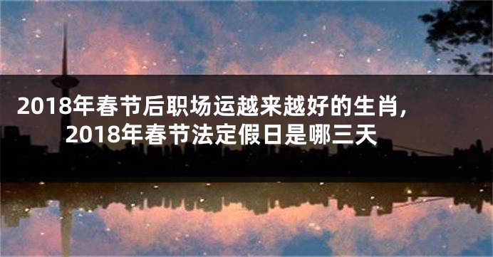 2018年春节后职场运越来越好的生肖,2018年春节法定假日是哪三天