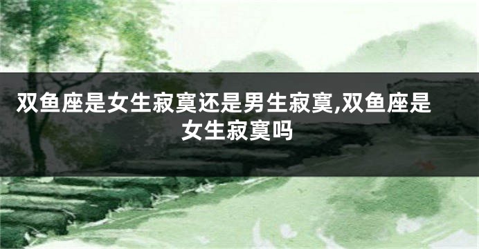 双鱼座是女生寂寞还是男生寂寞,双鱼座是女生寂寞吗