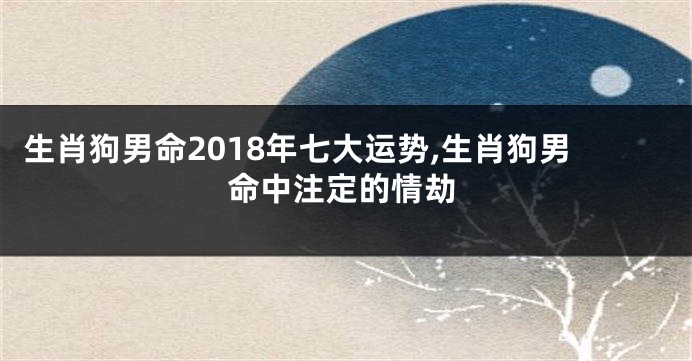 生肖狗男命2018年七大运势,生肖狗男命中注定的情劫