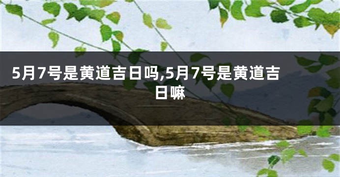 5月7号是黄道吉日吗,5月7号是黄道吉日嘛
