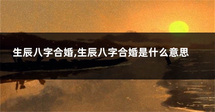 生辰八字合婚,生辰八字合婚是什么意思