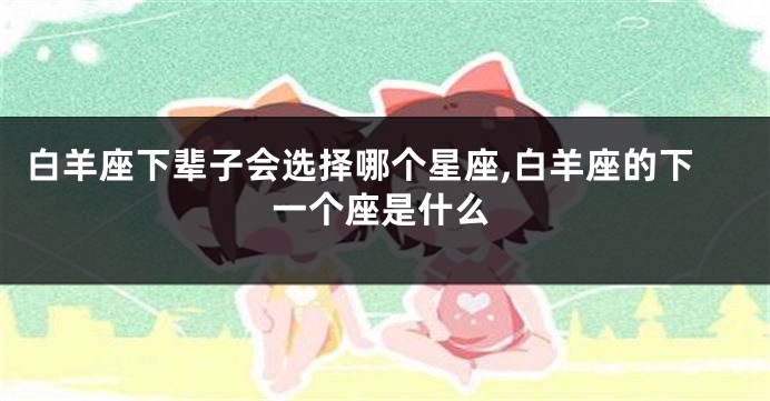 白羊座下辈子会选择哪个星座,白羊座的下一个座是什么
