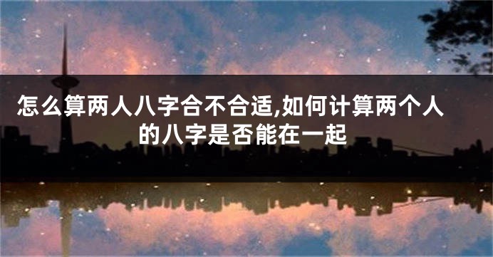 怎么算两人八字合不合适,如何计算两个人的八字是否能在一起