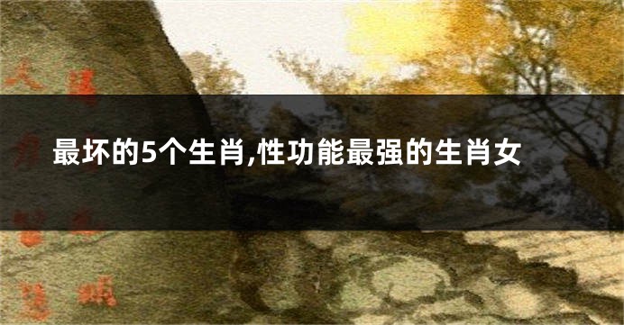 最坏的5个生肖,性功能最强的生肖女