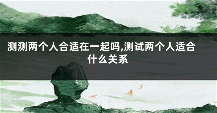 测测两个人合适在一起吗,测试两个人适合什么关系