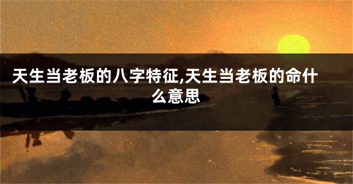 天生当老板的八字特征,天生当老板的命什么意思