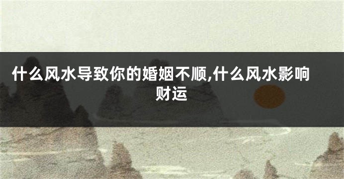 什么风水导致你的婚姻不顺,什么风水影响财运