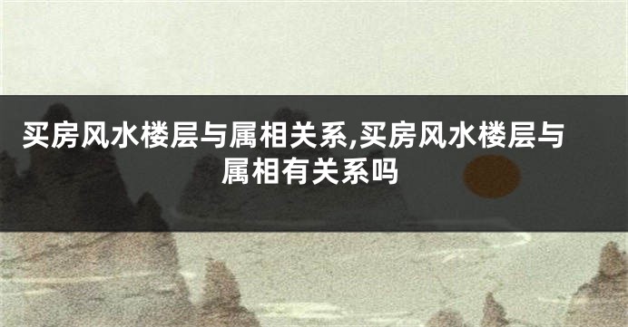 买房风水楼层与属相关系,买房风水楼层与属相有关系吗