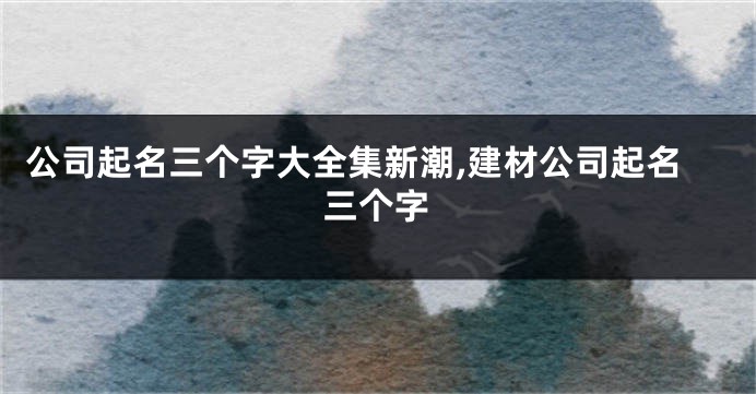 公司起名三个字大全集新潮,建材公司起名三个字