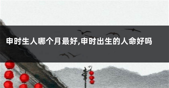 申时生人哪个月最好,申时出生的人命好吗