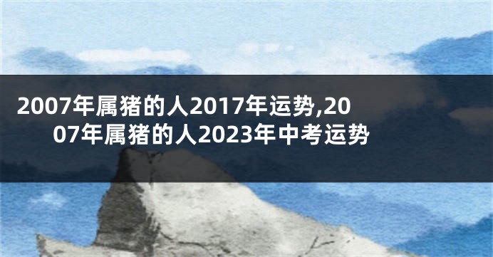2007年属猪的人2017年运势,2007年属猪的人2023年中考运势