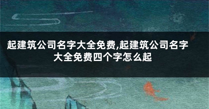 起建筑公司名字大全免费,起建筑公司名字大全免费四个字怎么起