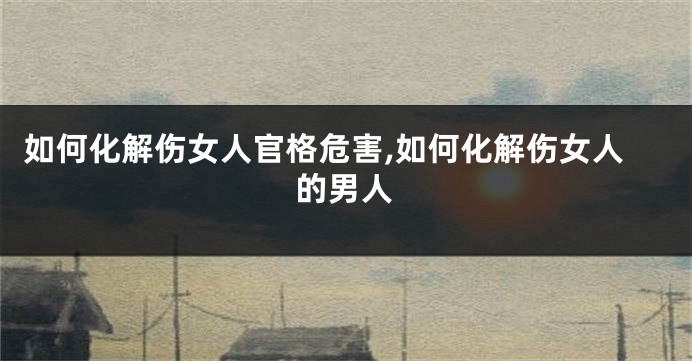 如何化解伤女人官格危害,如何化解伤女人的男人