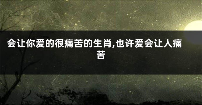 会让你爱的很痛苦的生肖,也许爱会让人痛苦