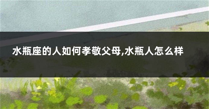 水瓶座的人如何孝敬父母,水瓶人怎么样
