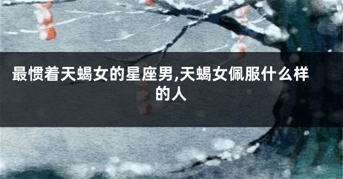 最惯着天蝎女的星座男,天蝎女佩服什么样的人