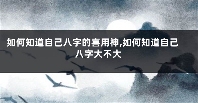 如何知道自己八字的喜用神,如何知道自己八字大不大