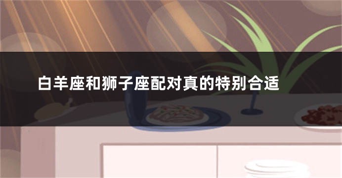 白羊座和狮子座配对真的特别合适 