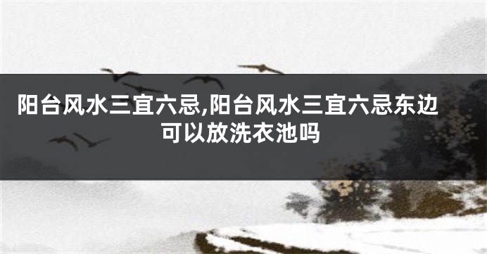 阳台风水三宜六忌,阳台风水三宜六忌东边可以放洗衣池吗