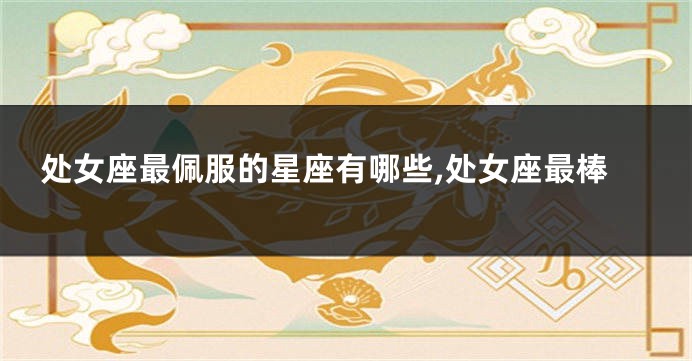 处女座最佩服的星座有哪些,处女座最棒