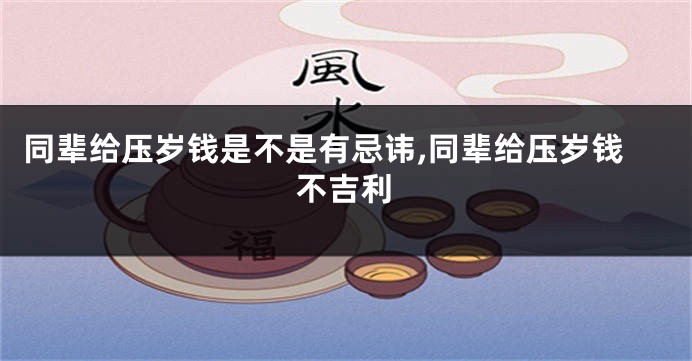 同辈给压岁钱是不是有忌讳,同辈给压岁钱不吉利