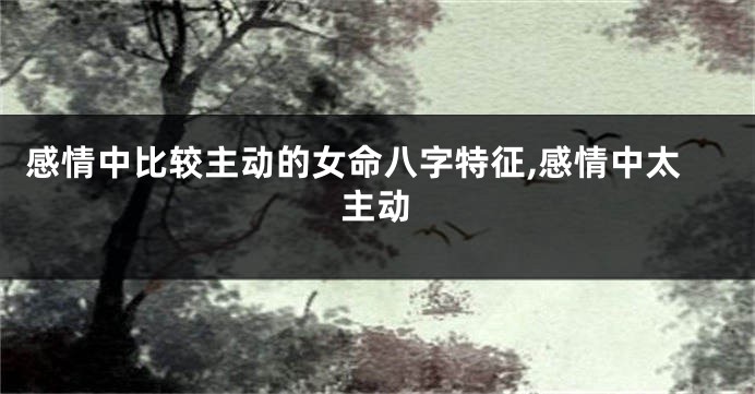 感情中比较主动的女命八字特征,感情中太主动