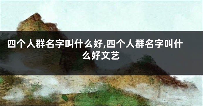 四个人群名字叫什么好,四个人群名字叫什么好文艺
