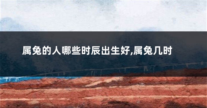 属兔的人哪些时辰出生好,属兔几时