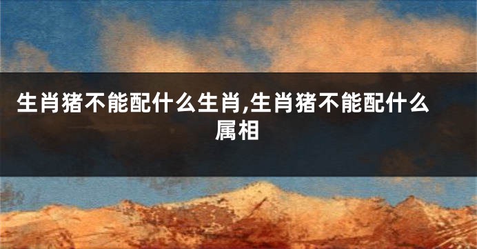 生肖猪不能配什么生肖,生肖猪不能配什么属相
