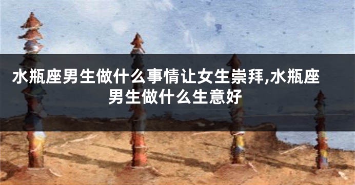 水瓶座男生做什么事情让女生崇拜,水瓶座男生做什么生意好